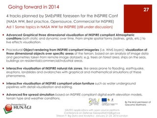 Going forward in 2014 
4 tracks planned by SMEsPIRE foreseen for the INSPIRE Conf 
(NASA WW, Best practice, Opensource, Commercial for INSPIRE) 
Ad 1 Some topics in NASA WW for INSPIRE (still under discussion) 
¡ Advanced Graphical three dimensional visualization of INSPIRE compliant Atmospheric 
conditions both static and dynamic over time. From simple spatial forms (isolines, grids, etc.) to 
live effects visualisation. 
¡ Procedural Object rendering from INSPIRE compliant imageries (i.e. WMS layers): visualization of 
three dimensional objects over specific areas of the terrain, based on an analysis of image data 
and geometries taken from remote image datasets: e.g. trees on forest area, ships on the seas, 
buildings on residential/commercial/industrial areas. 
¡ Interactive visualisation of INSPIRE natural risk zones, like areas prone to flooding, earthquake, 
eruptions, landslides and avalanches with graphical and mathematical simulations of these 
phenomena. 
¡ Interactive visualisation of INSPIRE compliant urban furniture such as water underground 
pipelines with detail visualization and editing. 
¡ Advanced fire spread simulation based on INSPIRE compliant digital earth elevation models, 
terrain type and weather conditions. 
GIS/EO applications with open source platform 
Conference on Defense Geospatial Intelligence 
Stream F: Big Data and Analytics January 21-23, 2014 London 
27 
Presented by 
By the kind permission of 
Giacomo Martinaro 
 