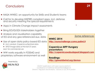 Conclusions 
¡ NASA WWEC: an opportunity for SMEs and Students teams 
¡ Call for to develop INSPIRE compliant apps, incl. defense 
and security meeting the special requirements 
¡ Apps in Climate Change impact assessments 
¡ Bring EO/GI/SDI stakeholders together 
¡ Analysis and visualisation capability 
of EO and any geo-referenced aux. data 
¡ Use of open data policy based EO data 
¡ Incl. Landsat, Copernicus/Sentinel data 
¡ SPOT Image data of the last 27 years 
excl. for commercial use 
¡ WW works equally in FOSS4G and 
proprietary software environment as well 
GIS/EO applications with open source platform 
Conference on Defense Geospatial Intelligence 
Stream F: Big Data and Analytics January 21-23, 2014 London 
. 
29 
Presented by 
Some references 
WWEC 2014 
http://eurochallenge.como.polimi.it 
Copernicus MPP Hungary 
presentations 
http://copernicuswsbudapest.blogspot.com 
Readings: 
http://goworldwind.org/demos 
 