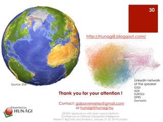 http://hunagi8.blogspot.com/ 
Thank you for your attention ! 
Contact: gabor.remetey@gmail.com 
or hunagi@hunagi.hu 
GIS/EO applications with open source platform 
Conference on Defense Geospatial Intelligence 
Stream F: Big Data and Analytics January 21-23, 2014 London 
30 
Source: ESA 
Source: ESA 
Presented by 
LinkedIn network 
of the speaker 
GSDI 
ISDE 
EUROGI 
ISPRS 
Domestic 
