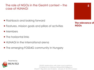 The role of NGOs in the GeoInt context – the 
case of HUNAGI 
¡ Flashback and looking forward 
¡ Features, mission goals and pillars of activities 
¡ Members 
¡ The horizontal links 
¡ HUNAGI in the international arena 
¡ The emerging FOSS4G community in Hungary 
GIS/EO applications with open source platform 
Conference on Defense Geospatial Intelligence 
The relevance of 
NGOs 
Stream F: Big Data and Analytics January 21-23, 2014 London 
5 
Presented by 
 
