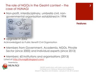 The role of NGOs in the GeoInt context – the 
case of HUNAGI 
¡ Non-profit, interdisciplinary, umbrella civil, non-governmental 
organisation established in 1994 
¡ Upgrade in 2002 
Acknowledged as Public Benefit Civil Organisation 
Features 
¡ Members from Government, Academia, NGOs, Private 
Sector (since 2000) and Individual experts (since 2013) 
¡ Members: 60 institutions and organisations (2013) 
Listed at http://hunagi8.blogspot.com/ 
GIS/EO applications with open source platform 
Conference on Defense Geospatial Intelligence 
Stream F: Big Data and Analytics January 21-23, 2014 London 
7 
Presented by 
 