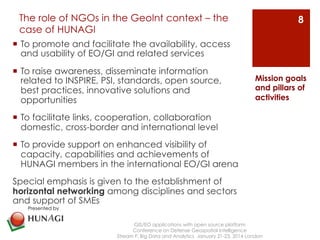 The role of NGOs in the GeoInt context – the 
case of HUNAGI 
¡ To promote and facilitate the availability, access 
and usability of EO/GI and related services 
¡ To raise awareness, disseminate information 
related to INSPIRE, PSI, standards, open source, 
best practices, innovative solutions and 
opportunities 
¡ To facilitate links, cooperation, collaboration 
domestic, cross-border and international level 
¡ To provide support on enhanced visibility of 
capacity, capabilities and achievements of 
HUNAGI members in the international EO/GI arena 
Special emphasis is given to the establishment of 
horizontal networking among disciplines and sectors 
and support of SMEs 
GIS/EO applications with open source platform 
Conference on Defense Geospatial Intelligence 
Mission goals 
and pillars of 
activities 
Stream F: Big Data and Analytics January 21-23, 2014 London 
8 
Presented by 
 