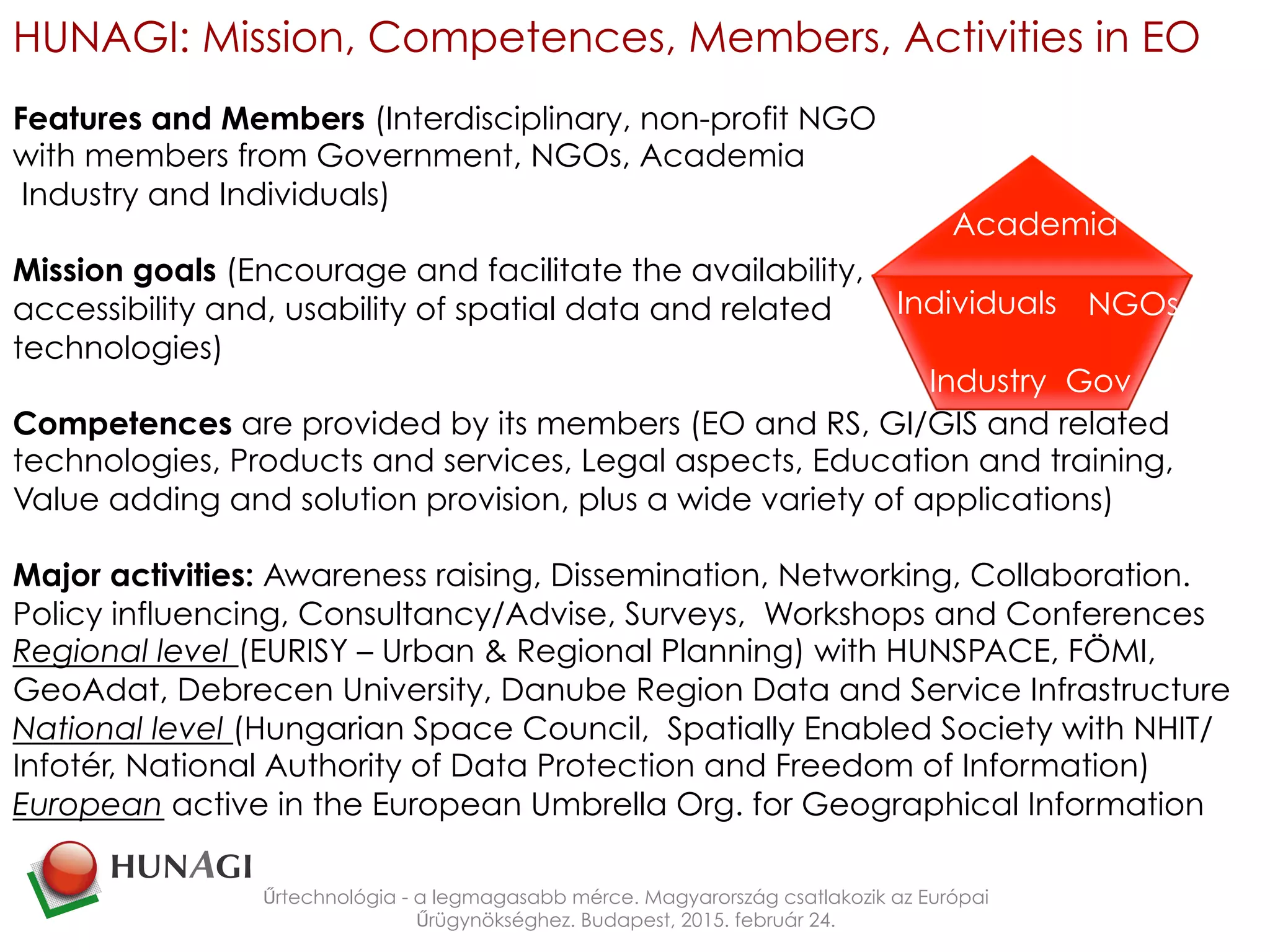 HUNAGI: Mission, Competences, Members, Activities in EO
Features and Members (Interdisciplinary, non-profit NGO
with members from Government, NGOs, Academia
Industry and Individuals)
Mission goals (Encourage and facilitate the availability,
accessibility and, usability of spatial data and related
technologies)
Competences are provided by its members (EO and RS, GI/GIS and related
technologies, Products and services, Legal aspects, Education and training,
Value adding and solution provision, plus a wide variety of applications)
Major activities: Awareness raising, Dissemination, Networking, Collaboration.
Policy influencing, Consultancy/Advise, Surveys, Workshops and Conferences
Regional level (EURISY – Urban & Regional Planning) with HUNSPACE, FÖMI,
GeoAdat, Debrecen University, Danube Region Data and Service Infrastructure
National level (Hungarian Space Council, Spatially Enabled Society with NHIT/
Infotér, National Authority of Data Protection and Freedom of Information)
European active in the European Umbrella Org. for Geographical Information
Űrtechnológia - a legmagasabb mérce. Magyarország csatlakozik az Európai
Űrügynökséghez. Budapest, 2015. február 24.
GovIndustry
Individuals NGOs
Academia
 