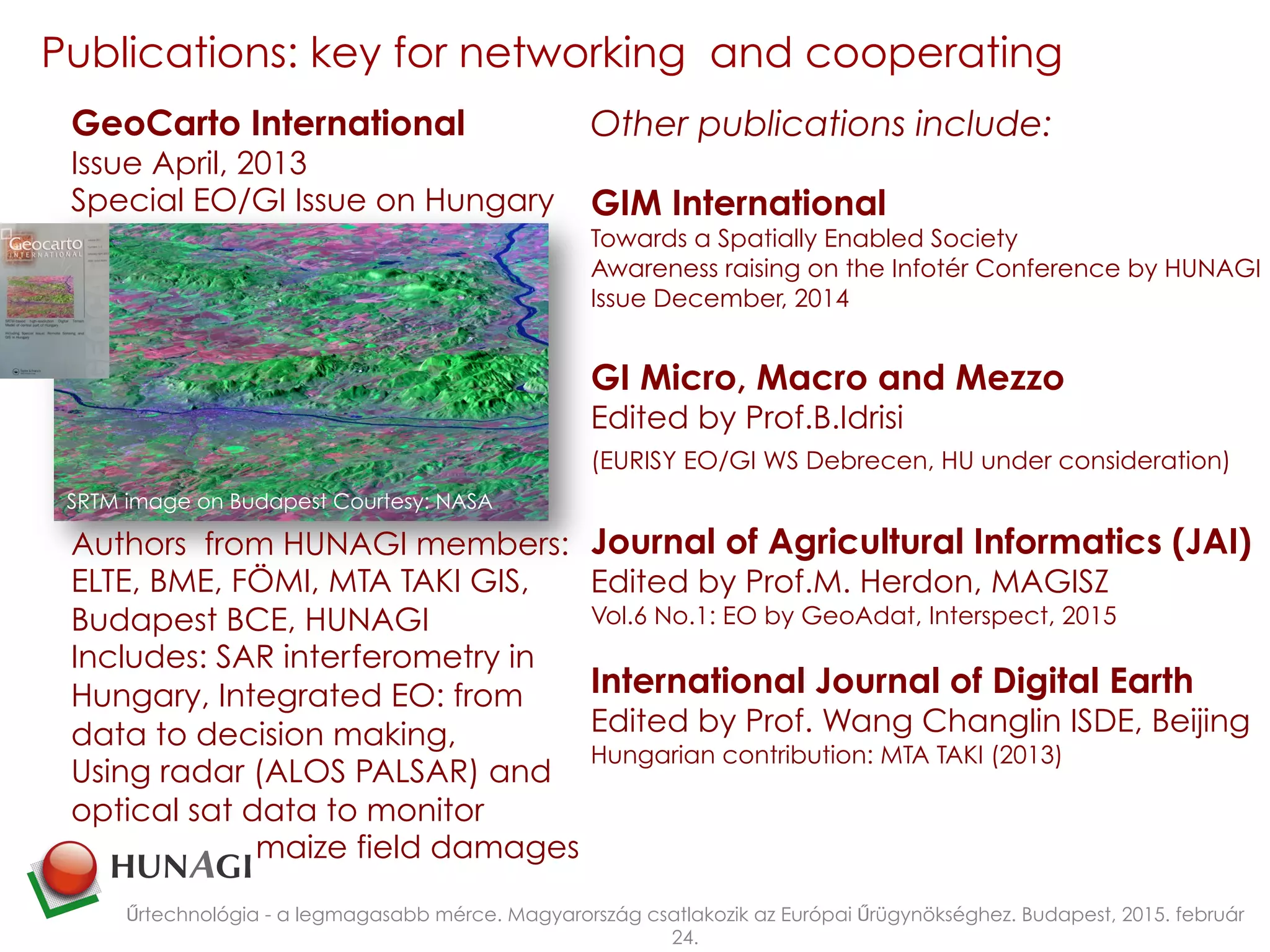 Publications: key for networking and cooperating
Űrtechnológia - a legmagasabb mérce. Magyarország csatlakozik az Európai Űrügynökséghez. Budapest, 2015. február
24.
Other publications include:
GIM International
Towards a Spatially Enabled Society
Awareness raising on the Infotér Conference by HUNAGI
Issue December, 2014
GI Micro, Macro and Mezzo
Edited by Prof.B.Idrisi
(EURISY EO/GI WS Debrecen, HU under consideration)
Journal of Agricultural Informatics (JAI)
Edited by Prof.M. Herdon, MAGISZ
Vol.6 No.1: EO by GeoAdat, Interspect, 2015
International Journal of Digital Earth
Edited by Prof. Wang Changlin ISDE, Beijing
Hungarian contribution: MTA TAKI (2013)
GeoCarto International
Issue April, 2013
Special EO/GI Issue on Hungary
Authors from HUNAGI members:
ELTE, BME, FÖMI, MTA TAKI GIS,
Budapest BCE, HUNAGI
Includes: SAR interferometry in
Hungary, Integrated EO: from
data to decision making,
Using radar (ALOS PALSAR) and
optical sat data to monitor
maize field damages
SRTM image on Budapest Courtesy: NASA
 