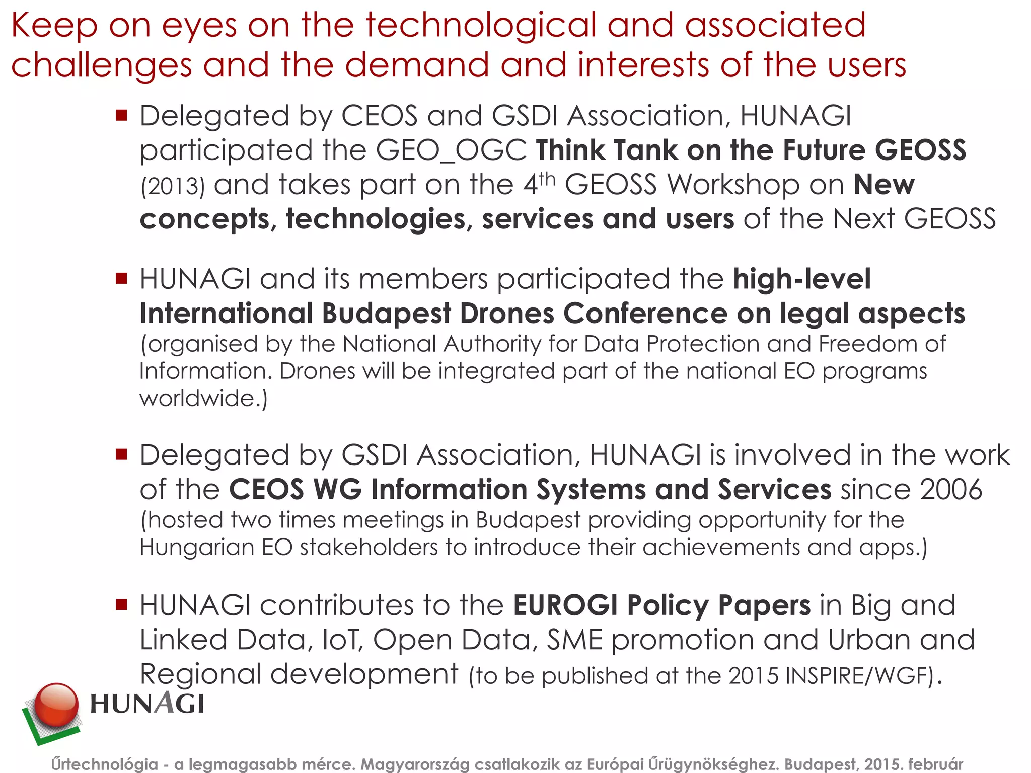 Keep on eyes on the technological and associated
challenges and the demand and interests of the users
¡  Delegated by CEOS and GSDI Association, HUNAGI
participated the GEO_OGC Think Tank on the Future GEOSS
(2013) and takes part on the 4th GEOSS Workshop on New
concepts, technologies, services and users of the Next GEOSS
¡  HUNAGI and its members participated the high-level
International Budapest Drones Conference on legal aspects
(organised by the National Authority for Data Protection and Freedom of
Information. Drones will be integrated part of the national EO programs
worldwide.)
¡  Delegated by GSDI Association, HUNAGI is involved in the work
of the CEOS WG Information Systems and Services since 2006
(hosted two times meetings in Budapest providing opportunity for the
Hungarian EO stakeholders to introduce their achievements and apps.)
¡  HUNAGI contributes to the EUROGI Policy Papers in Big and
Linked Data, IoT, Open Data, SME promotion and Urban and
Regional development (to be published at the 2015 INSPIRE/WGF).
Űrtechnológia - a legmagasabb mérce. Magyarország csatlakozik az Európai Űrügynökséghez. Budapest, 2015. február
 