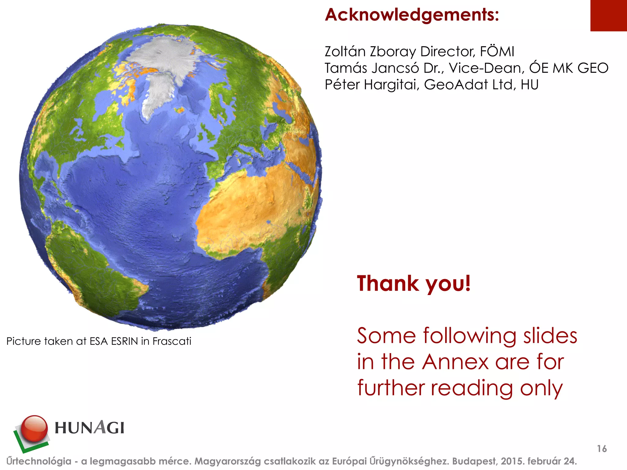 Thank you!
Some following slides
in the Annex are for
further reading only
Űrtechnológia - a legmagasabb mérce. Magyarország csatlakozik az Európai Űrügynökséghez. Budapest, 2015. február 24.
16
Picture taken at ESA ESRIN in Frascati
Acknowledgements:
Zoltán Zboray Director, FÖMI
Tamás Jancsó Dr., Vice-Dean, ÓE MK GEO
Péter Hargitai, GeoAdat Ltd, HU
 