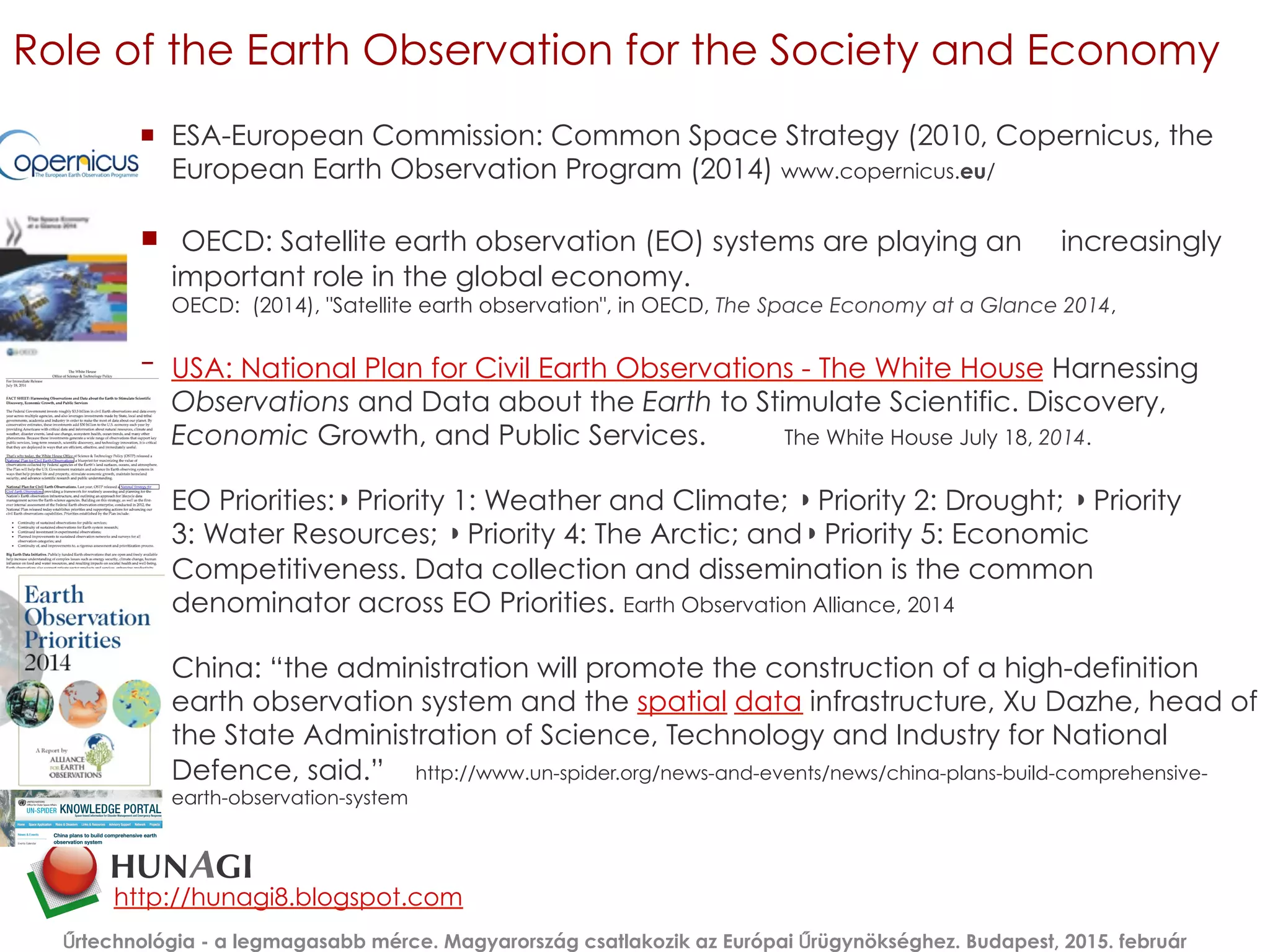Role of the Earth Observation for the Society and Economy
¡  ESA-European Commission: Common Space Strategy (2010, Copernicus, the
European Earth Observation Program (2014) www.copernicus.eu/
¡  OECD: Satellite earth observation (EO) systems are playing an increasingly
important role in the global economy.
OECD:  (2014), "Satellite earth observation", in OECD, The Space Economy at a Glance 2014,
¡  USA: National Plan for Civil Earth Observations - The White House Harnessing
Observations and Data about the Earth to Stimulate Scientific. Discovery,
Economic Growth, and Public Services. The White House July 18, 2014.
¡  EO Priorities:◗ Priority 1: Weather and Climate; ◗ Priority 2: Drought; ◗ Priority
3: Water Resources; ◗ Priority 4: The Arctic; and◗ Priority 5: Economic
Competitiveness. Data collection and dissemination is the common
denominator across EO Priorities. Earth Observation Alliance, 2014
¡  China: “the administration will promote the construction of a high-definition
earth observation system and the spatial data infrastructure, Xu Dazhe, head of
the State Administration of Science, Technology and Industry for National
Defence, said.” http://www.un-spider.org/news-and-events/news/china-plans-build-comprehensive-
earth-observation-system
Űrtechnológia - a legmagasabb mérce. Magyarország csatlakozik az Európai Űrügynökséghez. Budapest, 2015. február
http://hunagi8.blogspot.com
 