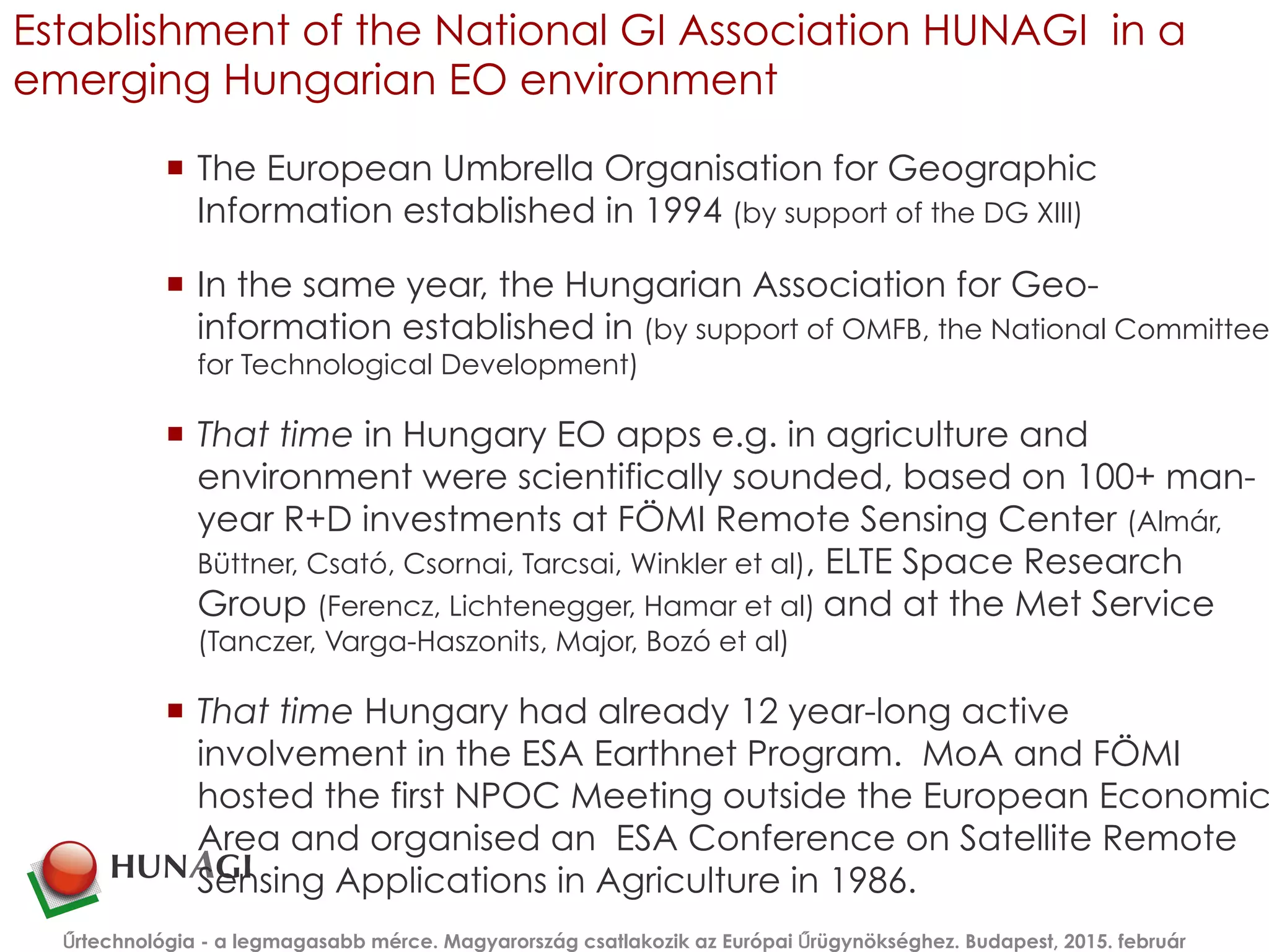 Establishment of the National GI Association HUNAGI in a
emerging Hungarian EO environment
¡  The European Umbrella Organisation for Geographic
Information established in 1994 (by support of the DG XIII)
¡  In the same year, the Hungarian Association for Geo-
information established in (by support of OMFB, the National Committee
for Technological Development)
¡  That time in Hungary EO apps e.g. in agriculture and
environment were scientifically sounded, based on 100+ man-
year R+D investments at FÖMI Remote Sensing Center (Almár,
Büttner, Csató, Csornai, Tarcsai, Winkler et al), ELTE Space Research
Group (Ferencz, Lichtenegger, Hamar et al) and at the Met Service
(Tanczer, Varga-Haszonits, Major, Bozó et al)
¡  That time Hungary had already 12 year-long active
involvement in the ESA Earthnet Program. MoA and FÖMI
hosted the first NPOC Meeting outside the European Economic
Area and organised an ESA Conference on Satellite Remote
Sensing Applications in Agriculture in 1986.
Űrtechnológia - a legmagasabb mérce. Magyarország csatlakozik az Európai Űrügynökséghez. Budapest, 2015. február
 