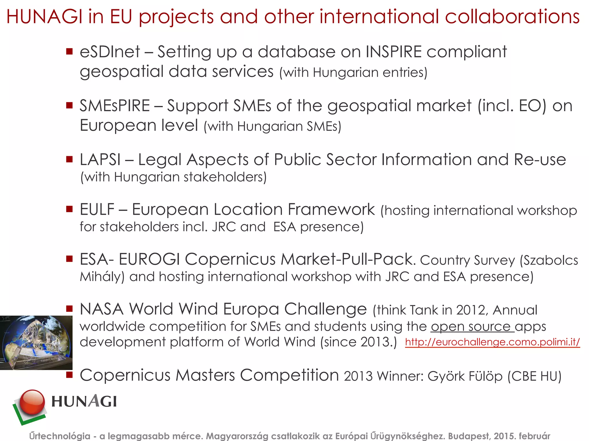 HUNAGI in EU projects and other international collaborations
¡  eSDInet – Setting up a database on INSPIRE compliant
geospatial data services (with Hungarian entries)
¡  SMEsPIRE – Support SMEs of the geospatial market (incl. EO) on
European level (with Hungarian SMEs)
¡  LAPSI – Legal Aspects of Public Sector Information and Re-use
(with Hungarian stakeholders)
¡  EULF – European Location Framework (hosting international workshop
for stakeholders incl. JRC and ESA presence)
¡  ESA- EUROGI Copernicus Market-Pull-Pack. Country Survey (Szabolcs
Mihály) and hosting international workshop with JRC and ESA presence)
¡  NASA World Wind Europa Challenge (think Tank in 2012, Annual
worldwide competition for SMEs and students using the open source apps
development platform of World Wind (since 2013.)
¡  Copernicus Masters Competition 2013 Winner: Györk Fülöp (CBE HU)
Űrtechnológia - a legmagasabb mérce. Magyarország csatlakozik az Európai Űrügynökséghez. Budapest, 2015. február
http://eurochallenge.como.polimi.it/  
 