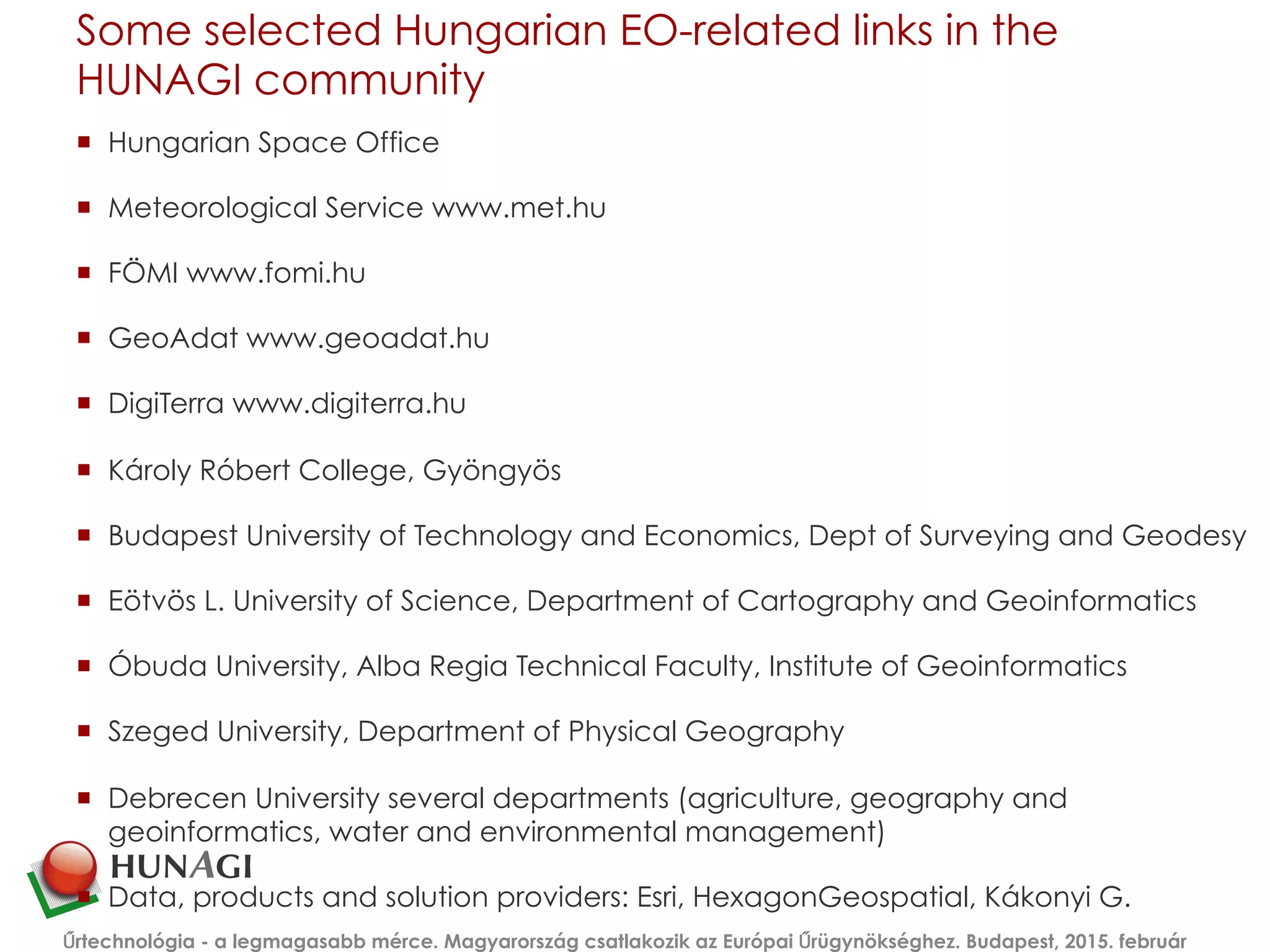 Some selected Hungarian EO-related links in the
HUNAGI community
¡  Hungarian Space Office
¡  Meteorological Service www.met.hu
¡  FÖMI www.fomi.hu
¡  GeoAdat www.geoadat.hu
¡  DigiTerra www.digiterra.hu
¡  Károly Róbert College, Gyöngyös
¡  Budapest University of Technology and Economics, Dept of Surveying and Geodesy
¡  Eötvös L. University of Science, Department of Cartography and Geoinformatics
¡  Óbuda University, Alba Regia Technical Faculty, Institute of Geoinformatics
¡  Szeged University, Department of Physical Geography
¡  Debrecen University several departments (agriculture, geography and
geoinformatics, water and environmental management)
¡  Data, products and solution providers: Esri, HexagonGeospatial, Kákonyi G.
Űrtechnológia - a legmagasabb mérce. Magyarország csatlakozik az Európai Űrügynökséghez. Budapest, 2015. február
 