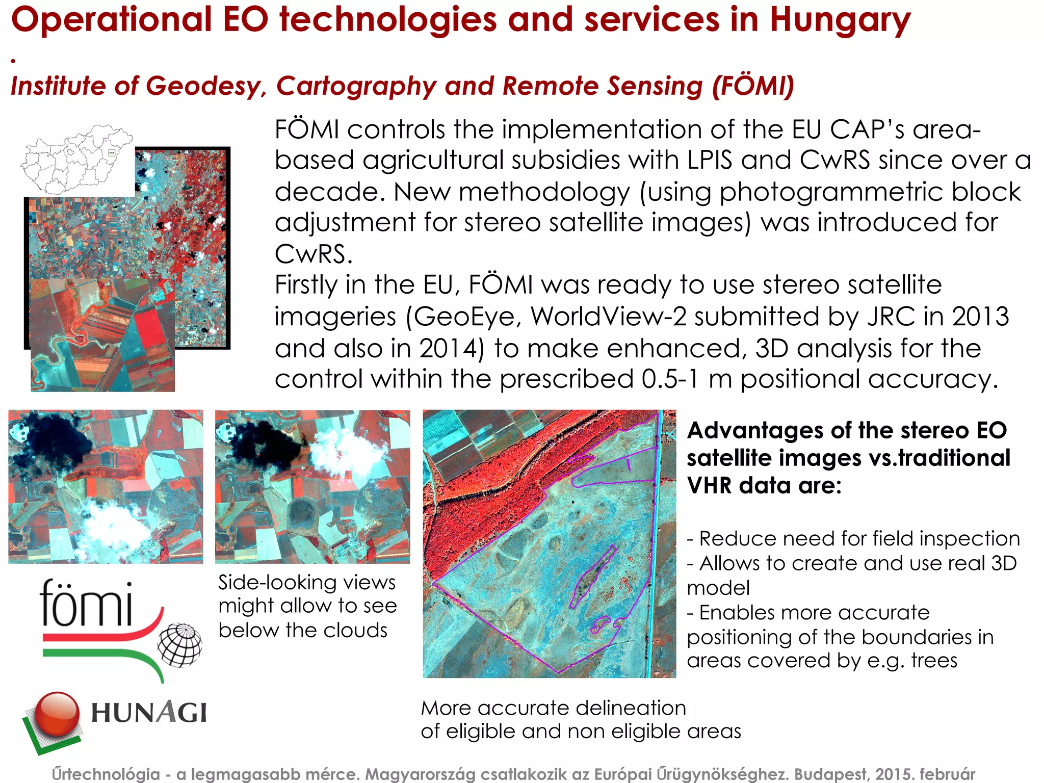 Operational EO technologies and services in Hungary
.
Institute of Geodesy, Cartography and Remote Sensing (FÖMI)
Űrtechnológia - a legmagasabb mérce. Magyarország csatlakozik az Európai Űrügynökséghez. Budapest, 2015. február
FÖMI controls the implementation of the EU CAP’s area-
based agricultural subsidies with LPIS and CwRS since over a
decade. New methodology (using photogrammetric block
adjustment for stereo satellite images) was introduced for
CwRS.
Firstly in the EU, FÖMI was ready to use stereo satellite
imageries (GeoEye, WorldView-2 submitted by JRC in 2013
and also in 2014) to make enhanced, 3D analysis for the
control within the prescribed 0.5-1 m positional accuracy.
Advantages of the stereo EO
satellite images vs.traditional
VHR data are:
- Reduce need for field inspection
- Allows to create and use real 3D
model
- Enables more accurate
positioning of the boundaries in
areas covered by e.g. trees
More accurate delineation
of eligible and non eligible areas
Side-looking views
might allow to see
below the clouds
 