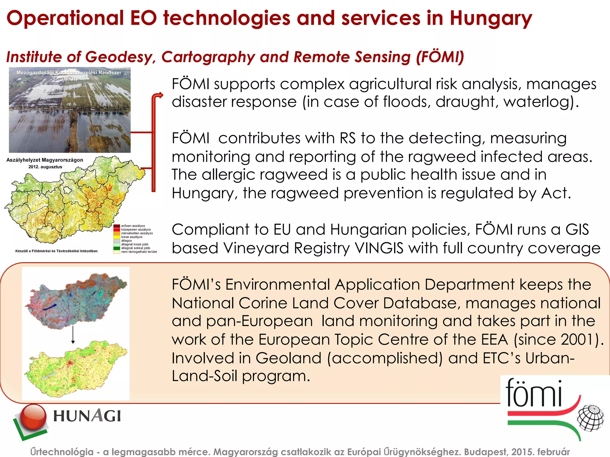 Operational EO technologies and services in Hungary
Institute of Geodesy, Cartography and Remote Sensing (FÖMI)
Űrtechnológia - a legmagasabb mérce. Magyarország csatlakozik az Európai Űrügynökséghez. Budapest, 2015. február
FÖMI supports complex agricultural risk analysis, manages
disaster response (in case of floods, draught, waterlog).
FÖMI contributes with RS to the detecting, measuring
monitoring and reporting of the ragweed infected areas.
The allergic ragweed is a public health issue and in
Hungary, the ragweed prevention is regulated by Act.
Compliant to EU and Hungarian policies, FÖMI runs a GIS
based Vineyard Registry VINGIS with full country coverage
FÖMI’s Environmental Application Department keeps the
National Corine Land Cover Database, manages national
and pan-European land monitoring and takes part in the
work of the European Topic Centre of the EEA (since 2001).
Involved in Geoland (accomplished) and ETC’s Urban-
Land-Soil program.
 