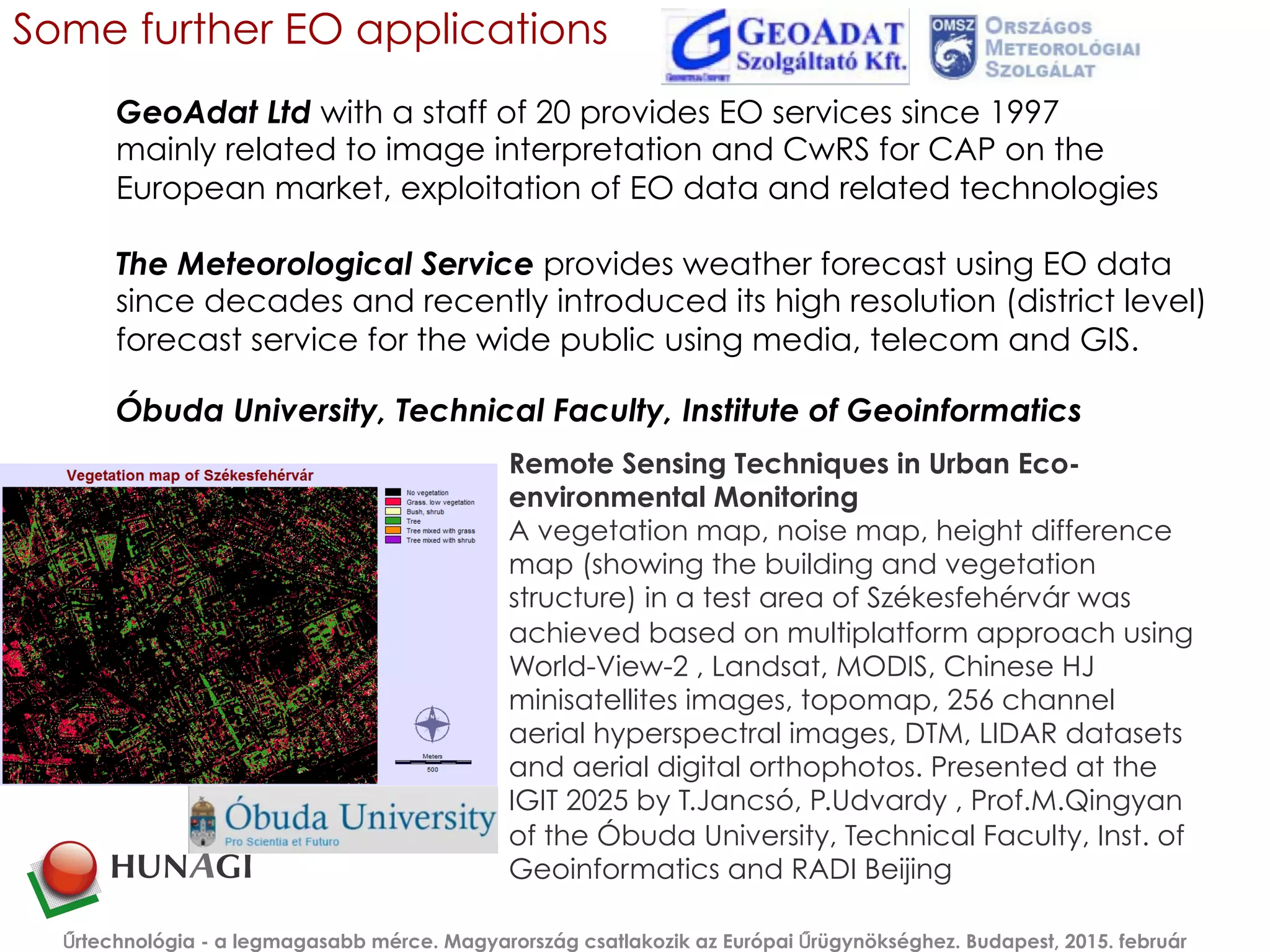 Some further EO applications
Remote Sensing Techniques in Urban Eco-
environmental Monitoring
A vegetation map, noise map, height difference
map (showing the building and vegetation
structure) in a test area of Székesfehérvár was
achieved based on multiplatform approach using
World-View-2 , Landsat, MODIS, Chinese HJ
minisatellites images, topomap, 256 channel
aerial hyperspectral images, DTM, LIDAR datasets
and aerial digital orthophotos. Presented at the
IGIT 2025 by T.Jancsó, P.Udvardy , Prof.M.Qingyan
of the Óbuda University, Technical Faculty, Inst. of
Geoinformatics and RADI Beijing
Űrtechnológia - a legmagasabb mérce. Magyarország csatlakozik az Európai Űrügynökséghez. Budapest, 2015. február
Óbuda University, Technical Faculty, Institute of Geoinformatics
GeoAdat Ltd with a staff of 20 provides EO services since 1997
mainly related to image interpretation and CwRS for CAP on the
European market, exploitation of EO data and related technologies
The Meteorological Service provides weather forecast using EO data
since decades and recently introduced its high resolution (district level)
forecast service for the wide public using media, telecom and GIS.
 