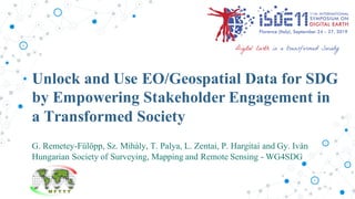 G. Remetey-Fülöpp, Sz. Mihály, T. Palya, L. Zentai, P. Hargitai and Gy. Iván
Hungarian Society of Surveying, Mapping and Remote Sensing - WG4SDG
Unlock and Use EO/Geospatial Data for SDG
by Empowering Stakeholder Engagement in
a Transformed Society
 
