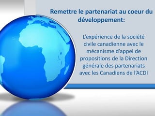 Remettre le partenariat au coeur du
         développement:

          L’expérience de la société
           civile canadienne avec le
            mécanisme d’appel de
         propositions de la Direction
          générale des partenariats
         avec les Canadiens de l’ACDI
 