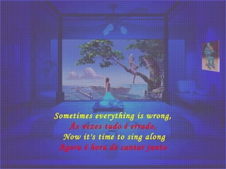Sometimes everything is wrong,
Às vezes tudo é errado, 
Now it's time to sing along
Agora é hora de cantar junto 
 