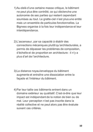 10
1)Au-delà d’une certaine masse critique, le bâtiment
ne peut plus être contrôlé, ce qui déclenche une
autonomie de ses parties qui restent cependant
soumises au tout. Le gratte-ciel n’est plus une entité
mais un ensemble de particules fonctionnelles. La
Bigness organise à la fois leur indépendance et leur
interdépendance.
2)L’ascenseur, par sa capacité à établir des
connections mécaniques plutôt qu’architecturales, a
permis de dépasser les problèmes de composition,
d’échelle et de proportion en architecture : il n’y a
plus d’art de l’architecture.
3)La distance noyau/enveloppe du bâtiment
augmente et entraîne une dissociation entre la
façade et l’intérieur du bâtiment.
4)Par leur taille ces bâtiments entrent dans un
domaine extérieur au qualitatif. C’est-à-dire que leur
impact est indépendant de la notion de bien ou de
mal. Leur perception n’est pas inscrite dans la
réalité collective et ne peut alors pas être évaluée
suivant ces critères.
 