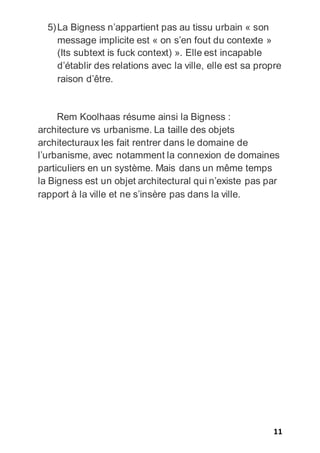 11
5)La Bigness n’appartient pas au tissu urbain « son
message implicite est « on s’en fout du contexte »
(Its subtext is fuck context) ». Elle est incapable
d’établir des relations avec la ville, elle est sa propre
raison d’être.
Rem Koolhaas résume ainsi la Bigness :
architecture vs urbanisme. La taille des objets
architecturaux les fait rentrer dans le domaine de
l’urbanisme, avec notamment la connexion de domaines
particuliers en un système. Mais dans un même temps
la Bigness est un objet architectural qui n’existe pas par
rapport à la ville et ne s’insère pas dans la ville.
 
