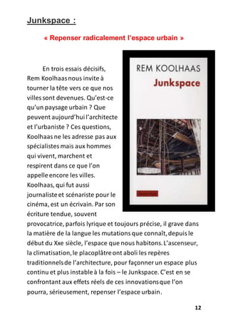 12
Junkspace :
« Repenser radicalement l’espace urbain »
En trois essais décisifs,
Rem Koolhaasnous invite à
tourner la tête vers ce que nos
villes sont devenues. Qu’est-ce
qu’un paysage urbain ? Que
peuvent aujourd’huil’architecte
et l’urbaniste ? Ces questions,
Koolhaasne les adresse pas aux
spécialistesmais aux hommes
qui vivent, marchent et
respirent dans ce que l’on
appelleencore les villes.
Koolhaas, qui fut aussi
journalisteet scénariste pour le
cinéma, est un écrivain. Par son
écriture tendue, souvent
provocatrice, parfois lyrique et toujours précise, il grave dans
la matière de la langue les mutationsque connaît,depuisle
début du Xxe siècle, l’espace que nous habitons.L’ascenseur,
la climatisation,le placoplâtreont aboli les repères
traditionnelsde l’architecture, pour façonner un espace plus
continu et plus instableà la fois – le Junkspace. C’est en se
confrontant aux effets réels de ces innovationsque l’on
pourra, sérieusement, repenser l’espace urbain.
 