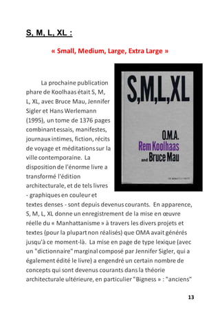 13
S, M, L, XL :
« Small, Medium, Large, Extra Large »
La prochaine publication
phare de Koolhaasétait S, M,
L, XL, avec Bruce Mau, Jennifer
Sigler et Hans Werlemann
(1995), un tome de 1376 pages
combinantessais, manifestes,
journauxintimes, fiction, récits
de voyage et méditationssur la
ville contemporaine. La
dispositionde l'énorme livre a
transformé l'édition
architecturale, et de tels livres
- graphiques en couleuret
textes denses - sont depuis devenuscourants. En apparence,
S, M, L, XL donne un enregistrement de la mise en œuvre
réelle du « Manhattanisme» à travers les divers projets et
textes (pour la plupartnon réalisés) que OMA avait générés
jusqu'à ce moment-là. La mise en page de type lexique (avec
un "dictionnaire"marginalcomposé par Jennifer Sigler, qui a
également édité le livre) a engendré un certain nombre de
concepts qui sont devenus courants dansla théorie
architecturale ultérieure, en particulier "Bigness » : "anciens"
 