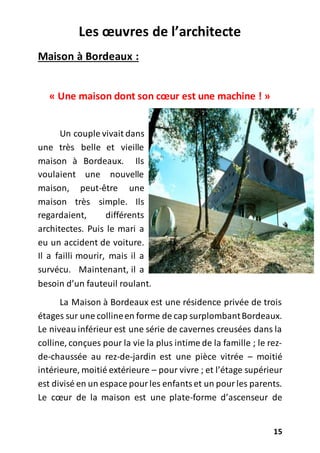 15
Les œuvres de l’architecte
Maison à Bordeaux :
« Une maison dont son cœur est une machine ! »
Un couple vivait dans
une très belle et vieille
maison à Bordeaux. Ils
voulaient une nouvelle
maison, peut-être une
maison très simple. Ils
regardaient, différents
architectes. Puis le mari a
eu un accident de voiture.
Il a failli mourir, mais il a
survécu. Maintenant, il a
besoin d’un fauteuil roulant.
La Maison à Bordeaux est une résidence privée de trois
étages sur une collineen forme de cap surplombantBordeaux.
Le niveau inférieur est une série de cavernes creusées dans la
colline, conçues pour la vie la plus intime de la famille ; le rez-
de-chaussée au rez-de-jardin est une pièce vitrée – moitié
intérieure, moitié extérieure – pour vivre ; et l’étage supérieur
est divisé en un espace pourles enfantset un pourles parents.
Le cœur de la maison est une plate-forme d’ascenseur de
 