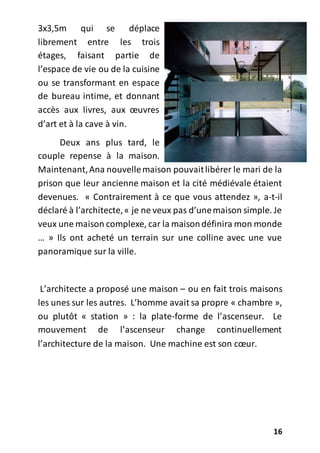 16
3x3,5m qui se déplace
librement entre les trois
étages, faisant partie de
l’espace de vie ou de la cuisine
ou se transformant en espace
de bureau intime, et donnant
accès aux livres, aux œuvres
d’art et à la cave à vin.
Deux ans plus tard, le
couple repense à la maison.
Maintenant,Ana nouvellemaison pouvaitlibérer le mari de la
prison que leur ancienne maison et la cité médiévale étaient
devenues. « Contrairement à ce que vous attendez », a-t-il
déclaré à l’architecte,« je ne veux pas d’unemaison simple. Je
veux une maison complexe, car la maisondéfinira mon monde
… » Ils ont acheté un terrain sur une colline avec une vue
panoramique sur la ville.
L’architecte a proposé une maison – ou en fait trois maisons
les unes sur les autres. L’homme avait sa propre « chambre »,
ou plutôt « station » : la plate-forme de l’ascenseur. Le
mouvement de l’ascenseur change continuellement
l’architecture de la maison. Une machine est son cœur.
 