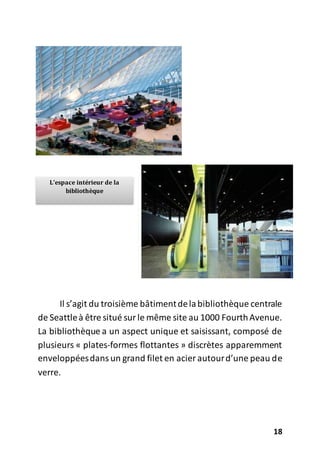 18
Il s’agit du troisième bâtimentdelabibliothèque centrale
de Seattleà être situé surle même site au 1000 FourthAvenue.
La bibliothèque a un aspect unique et saisissant, composé de
plusieurs « plates-formes flottantes » discrètes apparemment
enveloppéesdansun grand filet en acier autourd’une peau de
verre.
L’espace intérieur de la
bibliothèque
 