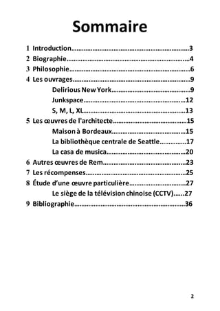 2
Sommaire
1 Introduction……………………………………………………….…3
2 Biographie………………………………………………………….…4
3 Philosophie……………………………………………………………6
4 Les ouvrages…………………………………………………….……9
Delirious NewYork………………………………………9
Junkspace…………………………………………….……12
S, M, L, XL……………………………………………….…13
5 Les œuvres de l'architecte……………………………………15
Maisonà Bordeaux……………………………………15
La bibliothèque centrale de Seattle……………17
La casa de musica………………………………………20
6 Autres œuvres de Rem……………………………………..…23
7 Les récompenses…………………………………………………25
8 Étude d’une œuvre particulière…………………………..27
Le siège de la télévisionchinoise (CCTV).…..27
9 Bibliographie………………………………………………………36
 