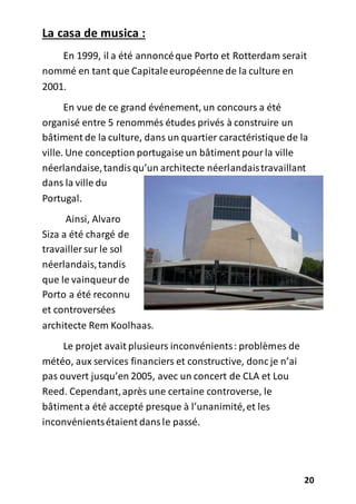 20
La casa de musica :
En 1999, il a été annoncéque Porto et Rotterdam serait
nommé en tant que Capitaleeuropéenne de la culture en
2001.
En vue de ce grand événement, un concours a été
organisé entre 5 renommés études privés à construire un
bâtiment de la culture, dans un quartier caractéristique de la
ville. Une conception portugaise un bâtiment pourla ville
néerlandaise,tandisqu’un architecte néerlandaistravaillant
dans la ville du
Portugal.
Ainsi, Alvaro
Siza a été chargé de
travailler sur le sol
néerlandais,tandis
que le vainqueurde
Porto a été reconnu
et controversées
architecte Rem Koolhaas.
Le projet avait plusieurs inconvénients: problèmes de
météo, aux services financiers et constructive, donc je n’ai
pas ouvert jusqu’en 2005, avec un concert de CLA et Lou
Reed. Cependant,après une certaine controverse, le
bâtiment a été accepté presque à l’unanimité,et les
inconvénientsétaient dansle passé.
 
