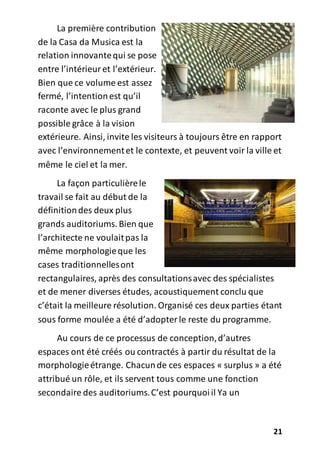 21
La première contribution
de la Casa da Musica est la
relation innovantequi se pose
entre l’intérieuret l’extérieur.
Bien que ce volume est assez
fermé, l’intentionest qu’il
raconte avec le plus grand
possible grâce à la vision
extérieure. Ainsi, invite les visiteurs à toujours être en rapport
avec l’environnementet le contexte, et peuvent voir la ville et
même le ciel et la mer.
La façon particulièrele
travail se fait au début de la
définitiondes deux plus
grands auditoriums. Bien que
l’architecte ne voulaitpas la
même morphologieque les
cases traditionnellesont
rectangulaires, après des consultationsavec des spécialistes
et de mener diverses études, acoustiquement conclu que
c’était la meilleure résolution. Organisé ces deux parties étant
sous forme moulée a été d’adopterle reste du programme.
Au cours de ce processus de conception,d’autres
espaces ont été créés ou contractés à partir du résultat de la
morphologieétrange. Chacunde ces espaces « surplus » a été
attribué un rôle, et ils servent tous comme une fonction
secondaire des auditoriums.C’est pourquoiil Ya un
 