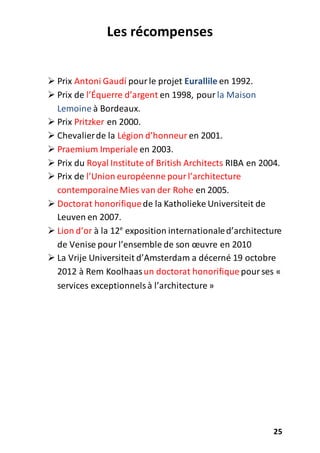 25
Les récompenses
 Prix Antoni Gaudí pourle projet Eurallile en 1992.
 Prix de l’Équerre d’argent en 1998, pour la Maison
Lemoine à Bordeaux.
 Prix Pritzker en 2000.
 Chevalierde la Légion d’honneur en 2001.
 Praemium Imperiale en 2003.
 Prix du Royal Institute of British Architects RIBA en 2004.
 Prix de l’Union européenne pourl’architecture
contemporaineMies van der Rohe en 2005.
 Doctorat honorifiquede la Katholieke Universiteit de
Leuven en 2007.
 Lion d’or à la 12e
exposition internationaled’architecture
de Venise pour l’ensemble de son œuvre en 2010
 La Vrije Universiteit d’Amsterdam a décerné 19 octobre
2012 à Rem Koolhaasun doctorat honorifique pourses «
services exceptionnelsà l’architecture »
 