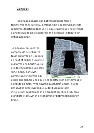 29
Concept
Koolhaasa imaginé un bâtimentdont la forme
tridimensionnelleoffre au personnel de vidéosurveillancede
remplir les fonctions dansune « bouclecontinue » se référant
à une télévisionen circuit fermé et a présenté le début d’un
défi d’ingénierie.
Le nouveaubâtiment se
compose de deux hautes
tours en forme de L, reliées
en haut et en bas à un angle
qui forme une boucle, qui a
été décrite comme une croix
sur Z. Conçu par OMA
comme une réinventiondu
gratte-ciel comme une boucle, la construction de l’immeuble
a débuté en 2004. Avec environ 473 000m2
, abrite le siège
des studios de télévisionCCTV, des bureaux et des
installationsde diffusion et de production. Il s’agit du plus
grand projet d’OMA et de son premier bâtiment majeur en
Chine.
 