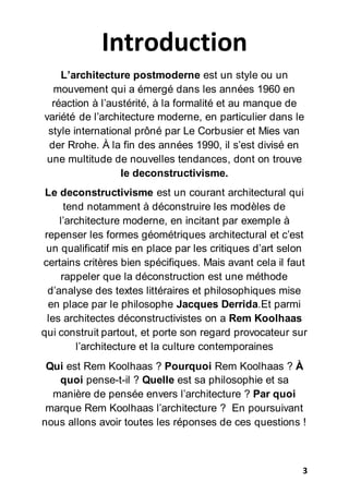 3
Introduction
L’architecture postmoderne est un style ou un
mouvement qui a émergé dans les années 1960 en
réaction à l’austérité, à la formalité et au manque de
variété de l’architecture moderne, en particulier dans le
style international prôné par Le Corbusier et Mies van
der Rrohe. À la fin des années 1990, il s’est divisé en
une multitude de nouvelles tendances, dont on trouve
le deconstructivisme.
Le deconstructivisme est un courant architectural qui
tend notamment à déconstruire les modèles de
l’architecture moderne, en incitant par exemple à
repenser les formes géométriques architectural et c’est
un qualificatif mis en place par les critiques d’art selon
certains critères bien spécifiques. Mais avant cela il faut
rappeler que la déconstruction est une méthode
d’analyse des textes littéraires et philosophiques mise
en place par le philosophe Jacques Derrida.Et parmi
les architectes déconstructivistes on a Rem Koolhaas
qui construit partout, et porte son regard provocateur sur
l’architecture et la culture contemporaines
Qui est Rem Koolhaas ? Pourquoi Rem Koolhaas ? À
quoi pense-t-il ? Quelle est sa philosophie et sa
manière de pensée envers l’architecture ? Par quoi
marque Rem Koolhaas l’architecture ? En poursuivant
nous allons avoir toutes les réponses de ces questions !
 