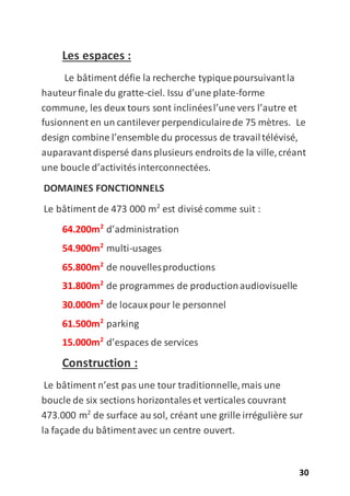 30
Les espaces :
Le bâtiment défie la recherche typiquepoursuivantla
hauteurfinale du gratte-ciel. Issu d’une plate-forme
commune, les deux tours sont inclinéesl’une vers l’autre et
fusionnent en un cantilever perpendiculairede 75 mètres. Le
design combine l’ensemble du processus de travailtélévisé,
auparavantdispersé dansplusieurs endroitsde la ville,créant
une boucle d’activitésinterconnectées.
DOMAINES FONCTIONNELS
Le bâtiment de 473 000 m2
est divisé comme suit :
64.200m2
d’administration
54.900m2
multi-usages
65.800m2
de nouvellesproductions
31.800m2
de programmes de productionaudiovisuelle
30.000m2
de locauxpour le personnel
61.500m2
parking
15.000m2
d’espaces de services
Construction :
Le bâtiment n’est pas une tour traditionnelle,mais une
boucle de six sections horizontales et verticales couvrant
473.000 m2
de surface au sol, créant une grille irrégulière sur
la façade du bâtimentavec un centre ouvert.
 