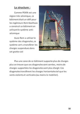 32
La structure :
Comme PEKIN est une
région très séismique, ce
bâtiment était un défi pour
les ingénieurs Rem Koolhaas
a construit ce bâtiment en
utilisantle système anti-
séismique
Aussi Rem a utiliser le
système des diagonales,ce
système sert a transférer les
charges suspendues dans
cet gratte-ciel
Plus une zone de ce bâtiment supporte plus de charges
plus on trouve que ces diagonalessont serrées, moinsde
charges supportées les diagonalessont plus élargit. Ces
diagonalestransfèrent les charges horizontalestel que les
vents violentset verticales (au moins le mobilier).
 