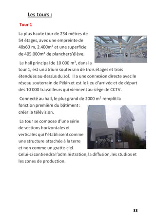 33
Les tours :
Tour 1
La plus haute tour de 234 mètres de
54 étages, avec une empreinte de
40x60 m, 2.400m2
et une superficie
de 405.000m² de planchers’élève.
Le hallprincipalde 10 000 m2
, dans la
tour 1, est un atrium souterrain de trois étages et trois
étendues au-dessus du sol. Il a une connexion directe avec le
réseau souterrain de Pékin et est le lieu d’arrivée et de départ
des 10 000 travailleursqui viennentau siège de CCTV.
Connecté au hall, le plusgrand de 2000 m2
remplit la
fonction première du bâtiment :
créer la télévision.
La tour se compose d’une série
de sections horizontales et
verticales qui l’établissentcomme
une structure attachée à la terre
et non comme un gratte-ciel.
Celui-ci contiendral’administration,la diffusion, les studios et
les zones de production.
 