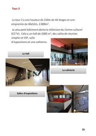 35
Tour 2
La tour 2 a une hauteurde 210m de 44 étages et une
empreinte de 40x52m, 2.000m2
.
Le pluspetit bâtiment abrite la télévisiondu Centre culturel
(CCTV). Cela a un hall de 2000 m2
, des salles de réunion
simples et VIP, salle
d’expositions et une cafeteria.
Salles d’expositions
Le hall
La cafeteria
 