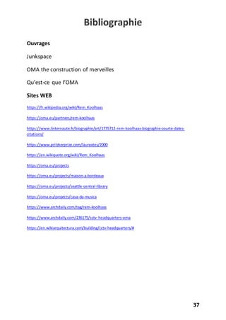 37
Bibliographie
Ouvrages
Junkspace
OMA the construction of merveilles
Qu’est-ce que l’OMA
Sites WEB
https://fr.wikipedia.org/wiki/Rem_Koolhaas
https://oma.eu/partners/rem-koolhaas
https://www.linternaute.fr/biographie/art/1775712-rem-koolhaas-biographie-courte-dates-
citations/
https://www.pritzkerprize.com/laureates/2000
https://en.wikiquote.org/wiki/Rem_Koolhaas
https://oma.eu/projects
https://oma.eu/projects/maison-a-bordeaux
https://oma.eu/projects/seattle-central-library
https://oma.eu/projects/casa-da-musica
https://www.archdaily.com/tag/rem-koolhaas
https://www.archdaily.com/236175/cctv-headquarters-oma
https://en.wikiarquitectura.com/building/cctv-headquarters/#
 
