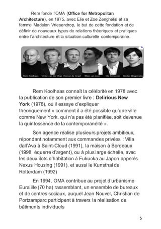 5
Rem fonde l’OMA (Office for Metropolitan
Architecture), en 1975, avec Elie et Zoe Zenghelis et sa
femme Madelon Vriesendrop, le but de cette fondation et de
définir de nouveaux types de relations théoriques et pratiques
entre l’architecture et la situation culturelle contemporaine.
Rem Koolhaas connaît la célébrité en 1978 avec
la publication de son premier livre : Delirious New
York (1978), où il essaye d’expliquer
théoriquement « comment il a été possible qu’une ville
comme New York, qui n’a pas été planifiée, soit devenue
la quintessence de la contemporanéité ».
Son agence réalise plusieurs projets ambitieux,
répondant notamment aux commandes privées : Villa
dall’Ava à Saint-Cloud (1991), la maison à Bordeaux
(1998, équerre d’argent), ou à plus large échelle, avec
les deux îlots d’habitation à Fukuoka au Japon appelés
Nexus Housing (1991), et aussi le Kunsthal de
Rotterdam (1992)
En 1994, OMA contribue au projet d’urbanisme
Euralille (70 ha) rassemblant, un ensemble de bureaux
et de centres sociaux, auquel Jean Nouvel, Christian de
Portzamparc participent à travers la réalisation de
bâtiments individuels
 