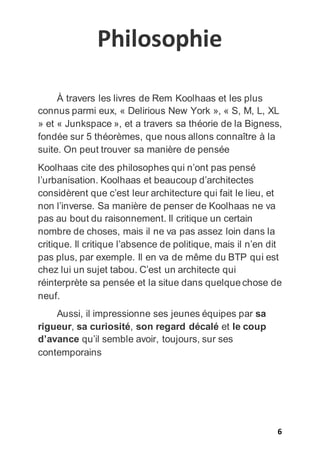 6
Philosophie
À travers les livres de Rem Koolhaas et les plus
connus parmi eux, « Delirious New York », « S, M, L, XL
» et « Junkspace », et a travers sa théorie de la Bigness,
fondée sur 5 théorèmes, que nous allons connaître à la
suite. On peut trouver sa manière de pensée
Koolhaas cite des philosophes qui n’ont pas pensé
l’urbanisation. Koolhaas et beaucoup d’architectes
considèrent que c’est leur architecture qui fait le lieu, et
non l’inverse. Sa manière de penser de Koolhaas ne va
pas au bout du raisonnement. Il critique un certain
nombre de choses, mais il ne va pas assez loin dans la
critique. Il critique l’absence de politique, mais il n’en dit
pas plus, par exemple. Il en va de même du BTP qui est
chez lui un sujet tabou. C’est un architecte qui
réinterprète sa pensée et la situe dans quelque chose de
neuf.
Aussi, il impressionne ses jeunes équipes par sa
rigueur, sa curiosité, son regard décalé et le coup
d’avance qu’il semble avoir, toujours, sur ses
contemporains
 