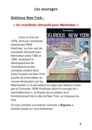 9
Les ouvrages
Delirious New York :
« Un manifeste rétroactif pour Manhattan »
C’est un livre de
1978, écrit par l’architecte
néerlandais REM
Koolhaas. Le livre sert de
manifeste rétroactif pour
Manhattan entre 1850 et
1960, analysant le
développement de
l’architecture et des
concepts urbains dans
toute l’histoire de New York
à partir de la fondation du
nouvel Amsterdam par les
Néerlandais, à la conception du siège des Nations Unies
par le Corbusier. REM Koolhaas décrit le concept de «
manhattanisme », la théorie de la création et le
fonctionnement de la ville de New York, en longueur du
livre.
Ce livre contient une théorie nommée « Bigness »
cachée basée sur cinq théorèmes :
 