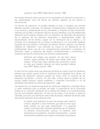ayudaron. Caso 3909, Aldea Xemal, Quiché, 1980.
Una tercera demanda tiene que ver con las propuestas de reparación social tanto a
los sobrevivientes como las formas de memoria colectiva de las víctimas y
exhumaciones.
Las formas de reparación no pueden devolver la vida ni recuperar las enormes
pérdidas sociales y culturales. Sin embargo, el Estado tiene la obligación de ofrecer
a las víctimas y sobrevivientes de las atrocidades y Crímenes de Lesa Humanidad,
medidas que ayuden a compensar algunas de esas pérdidas y que las poblaciones
afectadas por la violencia puedan vivir con dignidad. Las demandas de reparación
de la dignidad de las personas asesinadas o desaparecidas parten del
reconocimiento de los hechos, siguen con la clarificación de su destino, y se
concretan en la búsqueda de sus restos, la exhumación y la inhumación posterior
siguiendo los ritos públicos y familiares de carácter cultural y religioso. Las distintas
medidas de "reparación" cuya demanda se incluye en los testimonios de los
sobrevivientes tienen que ver con: compensaciones económicas o proyectos de
desarrollo, becas y programas de estudio, conmemoraciones y monumentos, y
proyectos de atención psicosocial a las víctimas o sobrevivientes.

Quitarnos esa tristeza que tenemos, tal vez haya alguna
manera, alguna palabra de aliento para poder quitar esta
tristeza. Tal vez haya algún método para ayudarnos a quitar
lo malo que nosotros tenemos de estas grandes tristezas.
Caso 3907, Nebaj, Quiché, 1980.
El valor de las ayudas tiene que evaluarse teniendo en cuenta tanto los beneficios
prácticos que pueda suponer como la importancia de la dignidad de la gente. Las
medidas de reparación tampoco pueden ser vistas como un sustituto de las
demandas de Verdad y Justicia. Por otro lado, muchas veces la gestión de las
ayudas puede provocar nuevos problemas y divisiones comunitarias si no se
establecen claramente los criterios de reparación. 1.29
Las ceremonias y la sepultura siguiendo las tradiciones religiosas y culturales tienen
un valor importante para el proceso de duelo. La participación de la comunidad
puede ser un indicador importante de la calidad del trabajo y el acompañamiento
que las comunidades demandan. El trato de los restos a las pautas y creencias
culturales, así como una información clara sobre el proceso, deberían de formar parte
del carácter reparador de las exhumaciones.

Lo primero que queremos es que nos apoyen para darle su
cristiana sepultura a esos hermanos que está en ese lugar,
están metidos en ese lugar abandonado. Y lo segundo
nuestra comunidad está olvidada totalmente por el Gobierno,
no tenemos comunicaciones, caminos; no tenemos nada
reconocido por el gobierno, nos tiene abandonados... Cuando
se dé trámite queremos que vengan autoridades nacionales e

 