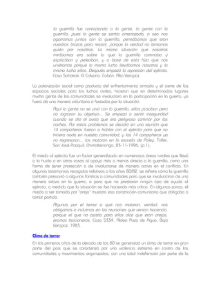 la guerrilla fue contactando a la gente, la gente con la
guerrilla, pues la gente se sentía amenazada, o sea nos
agarramos juntos con la guerrilla, pensábamos que eran
nuestros brazos para resistir, porque la verdad no teníamos
quién por nosotros. La misma situación que nosotros
mirábamos era sobre la que la guerrilla caminaba y
explicaban y peleaban, y a base de esto hizo que nos
uniéramos porque la misma lucha llevábamos nosotros y la
misma lucha ellos. Después empezó la represión del ejército.
Caso Sahakok. El Calvario. Cobán. Alta Verapaz.
La polarización social como producto del enfrentamiento armado y el cierre de los
espacios sociales para las luchas civiles, hicieron que en determinados lugares
mucha gente de las comunidades se involucrara en la participación en la guerra, ya
fuera de una manera voluntaria o forzados por la situación.

Aquí la gente no se unió con la guerrilla, ellos pasaban pero
no lograron su objetivo... Se empezó a sentir inseguridad
cuando se dio el aviso que era peligroso caminar por las
noches. Por estos problemas se decidió en una reunión que
14 compañeros fueran a hablar con el ejército para que no
hiciera nada en nuestra comunidad, y los 14 compañeros ya
no regresaron... los mataron en la escuela de Paley. Taller,
San José Poaquil, Chimaltenango, 23-11-1996, (p.1).
El miedo al ejército fue un factor generalizado en numerosas áreas rurales que llevó
a la huida o en otros casos al apoyo más o menos directo a la guerrilla, como una
forma de tener protección o de involucrarse de manera activa en el conflicto. En
algunos testimonios recogidos relativos a los años 80/82, se refiere cómo la guerrilla
también presionó a algunas familias o comunidades para que se involucraran de una
manera activa en la guerra, o para que no prestaran ningún tipo de ayuda al
ejército, a medida que la situación se iba haciendo más crítica. En algunas zonas, el
miedo a ser tomado por "oreja" muestra esa constricción comunitaria que obligaba a
tomar partido.

Algunos por el temor a que nos mataran, verdad, nos
obligamos a incluirnos en las reuniones que venían haciendo,
porque el que no asistía para ellos dice que eran orejas,
éramos traicioneros. Caso 5334, Aldea Pozo de Agua, Baja
Verapaz, 1983.
Clima de terror
En los primeros años de la década de los 80 se generalizó un clima de terror en gran
parte del país que se caracterizó por una violencia extrema en contra de las
comunidades y movimientos organizados, con una total indefensión por parte de la

 
