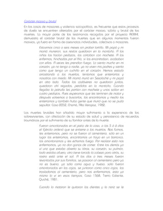 Carácter masivo y brutal
En los casos de masacres y violencia sociopolítica, es frecuente que estos procesos
de duelo se encuentren alterados por el carácter masivo, súbito y brutal de las
muertes. La mayor parte de los testimonios recogidos por el proyecto REMHI,
demuestra el carácter brutal de las muertes que en algunos momentos fueron
masivas, ya fuera en forma de asesinatos individuales, colectivos o masacres.

Estuvimos cinco o seis meses sin probar tortilla. Mi papá y mi
mamá murieron, sus restos quedaron en la montaña. A los
niños los hacían pedazos, los cortaban con machete. A los
enfermos, hinchados por el frío, si los encontraban, acababan
con ellos. A veces les prendían fuego. Lo siento mucho en mi
corazón, ya no tengo a nadie, ya no viven mis padres y siento
como que tengo un cuchillo en el corazón. Hemos estado
arrastrando a los muertos, teníamos que enterrarlos y
nosotros con miedo. Mi mamá murió en Sexalaché y mi papá
en otro lado. Todos los cadáveres no quedaron juntos,
quedaron ahí regados, perdidos en la montaña. Cuando
llegaba la patrulla les partían con machete y unos salían en
cuatro pedazos. Pues esperamos que les terminen de matar y
después volvemos a buscarlos, los encontramos y medio los
enterramos y también hubo gente que murió que no se pudo
sepultar. Caso 2052, Chamá, Alta Verapaz, 1982.
Las muertes brutales han añadido mayor sufrimiento a la experiencia de los
sobrevivientes, con afectación de su estado de salud y persistencia de recuerdos
traumáticos por el sufrimiento de su familiar antes de la muerte.

Fueron amontonados en el patio de la casa, a los 5 ó 6 días
el Ejército ordenó que se entierre a los muertos. Nos fuimos,
les enterramos, pero no se fueron al cementerio, sólo en un
lugar los enterramos, encontramos un hoyo en un barranco,
los amontonamos y les echamos fuego. Por realizar esto nos
enfermamos, ya no dan ganas de comer. Entre los demás yo
ví uno que estaba abierto su tórax, su corazón, su pulmón,
todo estaba afuera; otro tiene torcida la cabeza para atrás, su
rostro está ante el sol. A los dos o tres meses fueron
levantados por sus familias, se pasaron al cementerio pero ya
no es bueno, ya sólo como agua y hueso, sólo fueron
amontonados en las cajas, se juntaron como cinco cajas, las
trasladamos al cementerio, pero nos enfermamos, esto yo
mismo lo vi en esos tiempos. Caso 1368, Tierra Caliente,
Quiché, 1981.
Cuando lo mataron le quitaron los dientes y la nariz se le

 