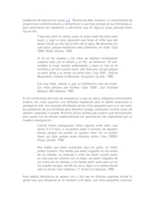 problemas de desnutrición grave 1.5 . Muchos de ellos murieron. La imposibilidad de
proporcionar cuidados básicos y alimentación a sus hijos produjo en sus familiares un
gran sentimiento de impotencia y sufrimiento que en algunos casos persiste hasta
hoy en día.

Y esa vez como le cuento, pues no había nada de nylon para
tapar, y cayó un gran aguacero que hasta el niñito que era
recién nacido ya casi iba a morir por el agua. No teníamos con
qué tapar, porque estábamos bien pobrecitos, sin nada. Caso
1280, Palob, Quiché, 1980.
Si no ya las mujeres y los niños ya estaban hinchándose
nuestros hijos por el tiempo y el frío, se hincharon. Al salir,
también la mujer estaba embarazada y nació su hijo en la
montaña y el niño cuando nació, sólo llorar era, tal vez porque
no tenía leche y su mamá no comía bien. Caso 4521, Salinas
Magdalena, Caserío La Montaña, Sacapulas, Quiché, 1980.
Fue muy triste, debido a que no hallábamos más de comer.
Los niños gritaban por hambre. Caso 10681, San Cristóbal
Verapaz, Alta Verapaz, 1983.
En las condiciones de huida de emergencia a que se vieron obligadas comunidades
enteras, los niños suponían una dificultad importante para la rápida evacuación o
proteger la vida. Las mayores dificultades de los niños pequeños para huir, así como
los problemas de sus familiares para llevarlos consigo, produjeron muchos casos de
pérdida, asesinato o muerte. Al drama de los padres que tuvieron que abandonarlos
para poder huir se añaden potencialmente los sentimientos de culpabilidad por su
muerte o desaparición.

Cuando fueron perseguidos había algunos entre ellos, que
tenían 3 ó 5 hijos, si no podían correr o caminar, los dejaban
tirados porque los padres no querían morir. Ya no podían
llevar sus hijos porque entre disparos salían. Caso 10004,
Chajul, Quiché, 1982.
Hay bebés que están acostados bajo los palos, en todas
partes murieron, hay bebés que están colgados en las ramas
de los árboles, es parecido a como les hacen cuando están
en casa que les amarran con un trapo, así están colgados de
las ramas de los árboles, y los bebés están vivos pero ya no
los puedes recoger, donde los vas a dejar si no sabes donde
está su mamá. Caso Colectivo 17, Santa Cruz Verapaz, 1980.
Esos relatos dramáticos se repiten una y otra vez en distintas regiones donde la
gente tuvo que refugiarse en la montaña o la selva. Los niños pequeños suponían

 