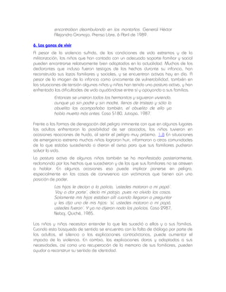 encontraban deambulando en las montañas. General Héctor
Alejandro Gramajo, Prensa Libre, 6 Abril de 1989.
6. Las ganas de vivir
A pesar de la violencia sufrida, de las condiciones de vida extremas y de la
militarización, los niños que han contado con un adecuado soporte familiar y social
pueden encontrarse relativamente bien adaptados en la actualidad. Muchos de los
declarantes que incluso fueron testigos de los hechos durante su infancia, han
reconstruido sus lazos familiares y sociales, y se encuentran activos hoy en día. A
pesar de la imagen de la infancia como únicamente de vulnerabilidad, también en
las situaciones de tensión algunos niños y niñas han tenido una postura activa, y han
enfrentado las dificultades de vida ayudándose entre sí y apoyando a sus familias.

Entonces se unieron todos los hermanitos y siguieron viviendo,
aunque ya sin padre y sin madre, llenos de tristeza y sólo la
abuelita los acompañaba también, el abuelito de ella ya
había muerto más antes. Caso 5180, Jutiapa, 1987.
Frente a las formas de denegación del peligro inminente con que en algunos lugares
los adultos enfrentaron la posibilidad de ser atacados, los niños tuvieron en
ocasiones reacciones de huida, al sentir el peligro muy próximo. 1.8 En situaciones
de emergencia extrema muchos niños lograron huir, informaron a otras comunidades
de lo que estaba sucediendo o dieron el aviso para que sus familiares pudieran
salvar la vida.
La postura activa de algunos niños también se ha manifestado posteriormente,
reclamando por los hechos que sucedieron y de los que sus familiares no se atreven
a hablar. En algunas ocasiones eso puede implicar ponerse en peligro,
especialmente en los casos de convivencia con victimarios que tienen aún una
posición de poder.

Los hijos le decían a la policía, ‘ustedes mataron a mi papá’.
‘Voy a dar parte’, decía mi patojo, pues no olvida las cosas.
Solamente mis hijos estaban allí cuando llegaron a preguntar
y les dijo uno de mis hijos: ‘sí, ustedes mataron a mi papá,
ustedes fueron’. Y ya no dijeron nada los policías. Caso 2987,
Nebaj, Quiché, 1985.
Los niños y niñas necesitan entender lo que les sucedió a ellos y a sus familias.
Cuando esta búsqueda de sentido se encuentra con la falta de diálogo por parte de
los adultos, el silencio o las explicaciones contradictorias, puede aumentar el
impacto de la violencia. En cambio, las explicaciones claras y adaptadas a sus
necesidades, así como una recuperación de la memoria de sus familiares, pueden
ayudar a reconstruir su sentido de identidad.

 