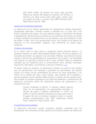 Sólo había muerte. Se llevaron mis únicos siete ganados.
Además se robaron 80 cuerdas de mazorcas, 24 láminas, un
serrucho, una sierra manual para cortar palos, coches, ropa,
una piedra de moler y un hacha. Caso 3909 (Hombre kiche’),
Aldea Xemal, Quiché, 1980.
Impacto de las pérdidas materiales
La destrucción de los medios elementales de sobrevivencia (aldeas devastadas,
propiedades destruidas, animales muertos o perdidos etc.) no sólo hizo a las
familias afectadas más pobres, sino que además produjo un sentimiento de derrota
y desesperanza. Muchas personas sienten que sus sacrificios económicos, sus luchas
y trabajo realizados por generaciones, se han perdido y que esas pérdidas no sólo
les afectan a ellos, sino a las generaciones futuras. Una muestra es el sistema de
herencias en las comunidades indígenas, que difícilmente se puede seguir
realizando.

El daño a la naturaleza
En la cultura maya la Tierra tiene un significado cultural profundo ligado a la
identidad colectiva, es Qachu Alom (Nuestra Madre Tierra). Por eso la agresión a la
naturaleza es también una agresión a la comunidad. Además, esa destrucción estuvo
dirigida a eliminar las posibilidades de supervivencia de la gente. Las sociedades
que practican la agricultura tradicional de la milpa controlan todos los elementos
culturales que son necesarios para su funcionamiento: tierra, semillas, tecnología,
organización del trabajo, conocimientos y prácticas simbólicas 1.11.
Al destruir todas las siembras, se destruyeron también una parte de las semillas
que, por generaciones, han heredado y guardado las comunidades. Esa pérdida
supuso una ruptura de las posibilidades de reiniciar los ciclos productivos y una
merma en la calidad del maíz y otros cultivos, pero también de la sabiduría y
recursos genéticos de las semillas seleccionadas y cuidadas durante generaciones.
Pero también se utilizaron estrategias cuyo grado de perversión y diversificación de
destrucción comunitaria afectó los mecanismos básicos de supervivencia y los
símbolos de la vida.

Cuando acampaba el Ejército, al retirarse, dejaba algunas
libras de sal envenenada; los responsables buscaban la
manera de saber si estaban envenenada, lo comía una
gallina. En Sumal intentaron envenenar el arroyo para matar a
la gente. No sólo con bombas intentaron matar a la gente,
también envenenándola. Caso 7907 (Declarante hombre
kiche'), Aldea Xix, Chajul, Quiché, 1981.
El significado de las pérdidas
La destrucción comunitaria supuso numerosas pérdidas materiales para los
sobrevientes. Nos centramos en este capítulo en el sentido colectivo de destrucción

 