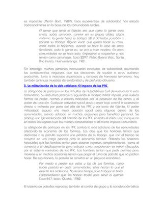 es imposible (Martín Baró, 1989). Esas experiencias de solidaridad han estado
tradicionalmente en la base de las comunidades rurales.

El temor que tenía el Ejército era que como la gente vivía
unida, sabía compartir, convivir en su propia aldea, algún
enfermo, la gente hacía su trabajo, 20 ó 30 todos pasaban a
hacerle su trabajo. Alguna viuda que quería hacer su casa,
entre todos la hacíamos, cuando se hace la casa de otros
familiares, toda la gente va, se van a traer madera. En otras
comunidades no se hace esto. Empezaron a sospechar y nos
tenían como comunistas. Caso 2297, Aldea Buena Vista, Santa
Ana Huista, Huehuetenango, 1981.
Sin embargo, muchas personas mantuvieron conductas de solidaridad, asumiendo
las consecuencias negativas que sus decisiones de ayudar a otros pudieran
producirles. Junto a matanzas espantosas y acciones de horroroso terrorismo, hay
también continuas muestras de solidaridad y de profundo altruismo.
3. La militarización de la vida cotidiana: El impacto de las PAC
La obligación de participar en las Patrullas de Autodefensa Civil desestructuró la vida
comunitaria. Su estructura jerárquica siguiendo el modelo militar impuso unas nuevas
formas de poder, normas y valores marcados por la posesión de las armas y el
poder de coacción. Cualquier actividad social pasó a estar bajo control o supervisión
directa o indirecta por parte del jefe de las PAC y por tanto del Ejército. El poder
militarizado supuso una mejor posición social para algunos dentro de las
comunidades, siendo utilizado en muchas ocasiones para beneficio personal. Se
produjo una generalización del sistema de las PAC en toda el área rural, aunque no
en todos los lugares tuvo las mismas características ni el mismo impacto comunitario.
La obligación de participar en las PAC cambió la vida cotidiana de las comunidades
afectando la economía de las familias. Los días que los hombres tenían que
dedicarse a la patrulla suponían una pérdida de su trabajo, que con el tiempo se
convirtió en una carga pesada para la economía familiar. Además los sistemas
habituales que las familias tenían para obtener ingresos complementarios –como el
comercio o el desplazamiento para trabajar como temporeros– se vieron afectados
por el sistema normativo de las PAC. Los hombres tenían que pedir permiso para
moverse y en muchas ocasiones tenían que pagar el turno de patrulla que no podían
hacer. De esa manera, la patrulla se convirtió en un perjuicio económico.

Por miedo a perder sus vidas y las de sus familias, como
había pasado en otras comunidades, ellos hacían lo que el
ejército les ordenaba. No tenían tiempo para trabajar la tierra.
Comprendieron que los habían traído para servir al ejército.
Caso 847, Ixcán, Quiché, 1982.
El sistema de patrullas reprodujo también el control de grupo y la socialización bélica

 