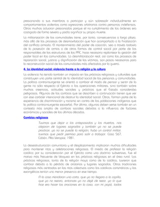 presionando a sus miembros a participar y aún sobresalir individualmente en
comportamientos violentos como agresiones arbitrarias contra personas indefensas.
Otros muchos actuaron presionados porque el no cumplimiento de las órdenes era
castigado de forma severa y podía significar su propia muerte.
La militarización de las comunidades tiene, por tanto, consecuencias a largo plazo,
más allá de los procesos de desmovilización que han acompañado a la finalización
del conflicto armado. El mantenimiento del poder de coacción, sea a través todavía
de la posesión de armas o de otras formas de control social por parte de los
responsables de las estructuras de las PAC, hace necesario replantear la gestión del
poder local en las comunidades. La desmilitarización real, así como los procesos de
reparación social, justicia y dignificación de las víctimas, son pasos necesarios para
la reconstrucción social de las comunidades más afectadas por la guerra.
4. La identidad social: violencia frente a la religión y la cultura
La violencia ha tenido también un impacto en las prácticas religiosas y culturales que
constituyen una parte central de la identidad social de las personas y comunidades.
La política contrainsurgente se orientó a cambiar el modo de pensar y sentir de la
gente no sólo respecto al Ejército o las operaciones militares, sino también sobre
muchas creencias, actitudes sociales y prácticas que el Estado consideraba
peligrosas. Algunos de los cambios que se describen a continuación tienen que ver
con ese carácter intencional de destruir la identidad social. Otros, forman parte de la
experiencia de discriminación y racismo en contra de las poblaciones indígenas que
la política contrainsurgente exacerbó. Por último, algunos deben verse también en un
contexto más amplio de cambios sociales debidos a la influencia de factores
económicos y sociales de las últimas décadas.
Cambios religiosos

Tuvimos que dejar a los antepasados y los muertos, nos
alejaron de lugares sagrados y también ya no se puede
practicar, ya no se puede la religión, hubo un control militar,
tuvimos que pedir permiso para salir a trabajar. Caso 567,
Cobán, Alta Verapaz, 1981.
La desestructuración comunitaria y el desplazamiento implicaron muchas dificultades
para mantener ritos y celebraciones religiosas. El miedo de profesar la religión
católica por su consideración por el Ejército como una doctrina subversiva, fue el
motivo más frecuente de bloqueo en las prácticas religiosas en el área rural. Las
prácticas religiosas, tanto de la religión maya como de la católica, tuvieron que
cambiar debido a la pérdida de oratorios y lugares sagrados. Otras tradiciones
religiosas más centradas en los ritos colectivos como los católicos carismáticos y los
evangélicos tenían una menor presencia en ese tiempo.

A la casa mandaron una carta, que ya no llegara a la capilla,
que ya no rezara, entonces yo no dejé de rezar, yo lo que
hice era hacer las oraciones en la casa, con mi papá, todos

 