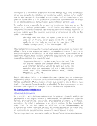 muy ligado a la identidad y el sentir de la gente. El traje maya como identificador
étnico está cargado de múltiples y contradictorios sentidos porque es "un objeto"
que se vive con particular intensidad: son producidos por las mismas mujeres, son
parte de su ser social y, al fin, guardan un poder tal de significación que se refleja
en las prácticas cotidianas de la población guatemalteca en general". 1.14
En muchos casos la pérdida de los vestidos tradicionales tuvo que ver con la
destrucción y pérdidas generalizadas. Las dificultades para obtener hilo, tejer o
comprar los materiales necesarios hizo de la recuperación de la ropa tradicional un
proceso costoso para las precarias economías y condiciones de vida de las
poblaciones afectadas.

Allá dejé todas mis cosas, mis ropas, cortes. Yo salí de mi
casa, con un mi corte, con un güipil, con la niña, no cargué
nada de mi niña, todo se quedó en la casa. Caso 579
(Declarante mujer qeqchi), Cobán. Alta Verapaz, 1981.
Algunos testimonios recogen la vivencia de vergüenza por parte de las mujeres por
el hecho de tener que vestirse con ropas no tradicionales o harapos. El componente
simbólico y ligado a la identidad de los trajes tradicionales, especialmente en el
caso de las mujeres, hace necesario comprender esa pérdida no sólo con un carácter
material sino asociado a su propia dignidad.

Tampoco teníamos ropa, teníamos vergüenza de ir así. Sólo
con algunos costales que estaban tirados sacábamos hilo
para remendar. Comíamos comida de palo que comían los
animales, ellos nos mostraban qué era lo que podíamos
comer. Caso 7916 (Declarante hombre kiche'), Salinas,
Magdalena, Quiché, 1983.
Pero también el uso de la ropa tradicional constituyó un peligro para las mujeres que
la portaban, ya que la asociación con sus comunidades de origen suponía una forma
fácil de identificación. Muchas mujeres tuvieron que cambiar su traje o dejar su ropa
tradicional como una forma de ocultar su identidad. De la misma manera, muchos
hombres tuvieron que ocultar su origen para no ser acusados de guerrilleros.
La reconstrucción del tejido social

El futuro de la convivencia
En la actualidad se ha dado una recomposición del tejido social, que ha tenido como
protagonista a las propias víctimas y sobrevivientes, recuperándose el papel de
Comités pro/mejoramiento, catequistas, organizaciones populares y sindicales,
promotores de salud o educación y en alguna medida de las autoridades
tradicionales. Si bien ese proceso es lento, está todavía desarrollándose. El
surgimiento de nuevos liderazgos, grupos y movimientos sociales en los últimos años
es una muestra de esos esfuerzos y supone una esperanza para el futuro.
Sin embargo ese futuro está amenazado por los conflictos comunitarios actuales,

 